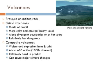 Volcanoes Pressure on molten rock Shield volcanoes Made of  basalt More calm and constant (runny lava) Along divergent boundaries or at hot spots Relatively less dangerous Composite volcanoes Violent and explosive (lava & ash) About 600 active (1000s dormant) Relatively hard to predict Can cause major climate changes Mauna Loa Shield Volcano 