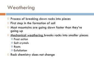 Weathering Process of breaking down rocks into pieces First step in the formation of soil Most mountains are going down faster than they’re going up Mechanical weathering  breaks rocks into smaller pieces Frost action Salt crystals Roots Exfoliation Rock chemistry does not change 