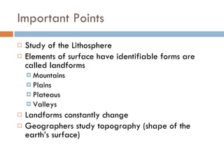 Important Points Study of the Lithosphere Elements of surface have identifiable forms are called landforms Mountains Plains Plateaus Valleys Landforms constantly change Geographers study topography (shape of the earth’s surface) 