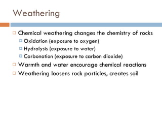 Weathering Chemical weathering changes the chemistry of rocks Oxidation (exposure to oxygen) Hydrolysis (exposure to water) Carbonation (exposure to carbon dioxide) Warmth and water encourage chemical reactions Weathering loosens rock particles, creates soil 