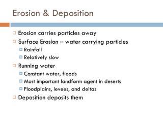 Erosion & Deposition Erosion carries particles away Surface Erosion – water carrying particles Rainfall Relatively slow Running water Constant water, floods Most important landform agent in deserts Floodplains, levees, and deltas Deposition deposits them 