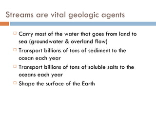 Streams are vital geologic agents Carry most of the water that goes from land to sea (groundwater & overland flow) Transport billions of tons of sediment to the ocean each year Transport billions of tons of soluble salts to the oceans each year Shape the surface of the Earth 