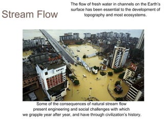 Stream Flow Some of the consequences of natural stream flow  present engineering and social challenges with which  we grapple year after year, and have through civilization’s history. The flow of fresh water in channels on the Earth’s surface has been essential to the development of topography and most ecosystems. 