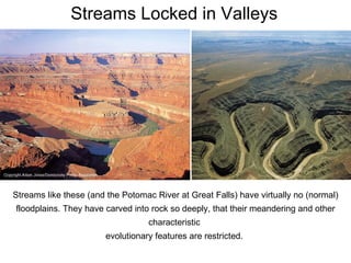 Streams Locked in Valleys Streams like these (and the Potomac River at Great Falls) have virtually no (normal) floodplains. They have carved into rock so deeply, that their meandering and other characteristic  evolutionary features are restricted.  
