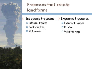 Processes that create landforms Endogenic Processes  Internal Forces Earthquakes Volcanoes Exogenic Processes  External Forces Erosion Weathering 