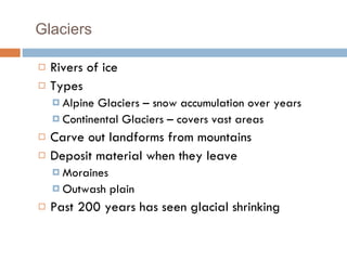 Glaciers Rivers of ice Types Alpine Glaciers – snow accumulation over years Continental Glaciers – covers vast areas Carve out landforms from mountains Deposit material when they leave Moraines Outwash plain  Past 200 years has seen glacial shrinking 