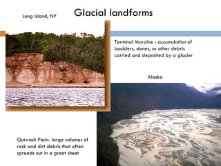 Glacial landforms Outwash Plain- large volumes of rock and dirt debris that often spreads out in a great sheet  Terminal Moraine - accumulation of boulders, stones, or other debris carried and deposited by a glacier Alaska Long Island, NY 