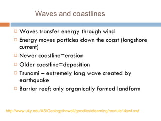 Waves and coastlines Waves transfer energy through wind Energy moves particles down the coast (longshore current) Newer coastline=erosion Older coastline=deposition Tsunami – extremely long wave created by earthquake Barrier reef: only organically formed landform http://www.uky.edu/AS/Geology/howell/goodies/elearning/module14swf.swf 