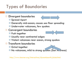 Types of Boundaries Divergent boundaries Spread Apart Generally mid-ocean; causes  sea floor spreading Underwater volcanoes, few quakes Convergent boundaries Push together Usually near continental edges Violent volcanoes near ocean, strong quakes Transform boundaries Grind together No volcanoes, mild to strong quakes (San Andreas) http://www.learner.org/interactives/dynamicearth/plate.html 