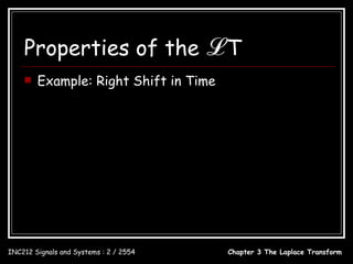 Properties of the                           ℒT
       Example: Right Shift in Time
                                     1, 0 ≤ t < c
                             x(t ) = 
                                     0, all other t

                            x(t ) = u (t ) − u (t − c)
                                               − cs             − cs
                                  1 e     1− e
              u (t ) − u (t − c) ↔ −    =
                                  s   s      s

INC212 Signals and Systems : 2 / 2554                  Chapter 3 The Laplace Transform
 