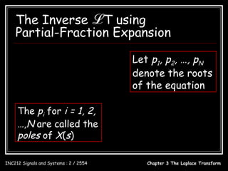 The Inverse ℒ T using
    Partial-Fraction Expansion
               B( s)
      X ( s) =
               A( s )
                                                        Let p1, p2, …, pN
     B ( s ) = bM s M + bM −1s M −1 +  + b1s + b0      denote the roots
      A( s ) = a N s N + a N −1s N −1 +  + a1s + a0    of the equation
                                              A( s ) = 0
     The pi for i = 1, 2,
                                              A( s ) = a N ( s − p1 )( s − p2 )  ( s − p N )
     …,N are called the                                                B( s)
                                              X (s) =
     poles of X(s)                                    a N ( s − p1 )( s − p2 )  ( s − p N )


INC212 Signals and Systems : 2 / 2554                         Chapter 3 The Laplace Transform
 