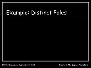 Example: Distinct Poles
                s+2                          ci = [( s − pi ) X ( s )]s = pi , i = 1,2, , N
  X ( s) = 3
            s + 4 s 2 + 3s                                                 s+2               2
  A( s ) = s + 4 s + 3s = s ( s + 1)( s + 3) c1 = [ sX ( s )]s =0 = ( s + 1)( s + 3)
            3       2                                                                      =
                                                                                             3
                                                                                      s =0
  A( s ) = 0 = s ( s + 1)( s + 3)
                                                                                s+2              1
  p1 = 0, p2 = −1, p3 = −3                    c2 = [( s + 1) X ( s )]s = −1 =                  =
                                                                              s ( s + 3) s = −1 − 2
            c1     c2       c3
  X ( s) =     +        +                                           s+2              −1
          s − 0 s − (−1) s − (−3) c3 = [( s + 3) X ( s )]s = −3 =                  =
                                                                  s ( s + 1) s = −3 6
          c    c      c
  X ( s) = 1 + 2 + 3                           2 1 − t 1 − 3t
           s s +1 s + 3              x(t ) = − e − e , t ≥ 0
                                                            3     2          6

INC212 Signals and Systems : 2 / 2554                             Chapter 3 The Laplace Transform
 