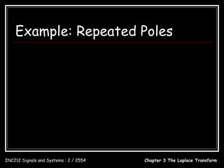Example: Repeated Poles
                        5s − 1                                           c1       c2      c
              X (s) = 3                                       X (s) =        +          + 3
                     s − 3s − 2                                         s + 1 ( s + 1) 2 s − 2

                1d                                  d 5s − 1             −9
         c1 =           [( s + 1) 2 X ( s )]       = [       ]       =                         = −1
                1!  ds
                                            s = −1  ds s − 2  s = −1 ( s − 2)
                                                                                  2
                                                                                         s = −1

                                             5s − 1
         c2 = [( s + 1) 2 X ( s )]s = −1 =                =2
                                             s − 2 s = −1
                                           5s − 1
         c3 = [( s − 2) X ( s )]s = 2 =                       =1
                                          ( s + 1) 2   s =2



                               x(t ) = −e − t + 2te − t + e 2t , t ≥ 0

INC212 Signals and Systems : 2 / 2554                                       Chapter 3 The Laplace Transform
 