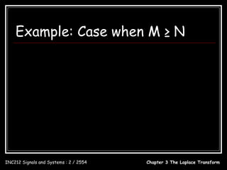Example: Case when M ≥ N
                          s 3 + 2s − 4            20 s − 12
                X (s) = 2              = s−4+ 2
                          s + 4s − 2             s + 4s − 2
                X ( s) = Q( s) + V ( s)
                Q( s) = s − 4
                         d
                q(t ) = δ (t ) − 4δ (t )
                        dt
                           20s − 12        20.6145        0.6145
                V ( s) = 2             =            −
                         s + 4 s − 2 s + 4.4495 s − 0.4495
                v(t ) = 20.6145e − 4.4495t − 0.6145e 0.4495t , t ≥ 0
                         d
                x(t ) = δ (t ) − 4δ (t ) + 20.6145e − 4.4495t − 0.6145e 0.4495t , t ≥ 0
                        dt

INC212 Signals and Systems : 2 / 2554                           Chapter 3 The Laplace Transform
 