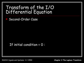 Transform of the I/O
    Differential Equation
       Second-Order Case
  d 2 y (t )       dy (t )                  dx(t )
        2
             + a1          + a0 y (t ) = b1         + b0 x(t )
     dt              dt                       dt
                                        [                  ]
  s 2Y ( s ) − y (0 − ) s − y (0 − ) + a1 sY ( s ) − y (0 − ) + a0Y ( s ) = b1sX ( s ) + b0 X ( s )
                            
          y (0 − ) s + y (0 − ) + a1 y (0 − )
                                                 b1s + b0
  Y (s) =                                     + 2           X ( s)
                    s + a1s + a0
                     2
                                               s + a1s + a0

         If initial condition = 0 :
                       b1s + b0                      b1s + b0
             Y (s) = 2           X ( s) ; H ( s) = 2
                    s + a1s + a0                  s + a1s + a0

INC212 Signals and Systems : 2 / 2554                             Chapter 3 The Laplace Transform
 