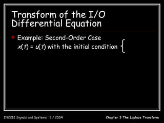 Transform of the I/O
    Differential Equation
       Example: Second-Order Case                                   y (0 − ) = 1
        x(t) = u(t) with the initial condition
                                                                     y (0 − ) = 2
                                                                     
                                   s +8           2        1
                  Y ( s) = 2                 + 2
                              s + 6s + 8 s + 6s + 8 s
                                s 2 + 8s + 2
                           =
                              s ( s 2 + 6 s + 8)
                            0.25 2.5 1.75
                  Y ( s) =          +        −
                              s       s+2 s+4
                  y (t ) = 0.25 + 2.5e − 2t − 1.75e − 4t , t ≥ 0

INC212 Signals and Systems : 2 / 2554                    Chapter 3 The Laplace Transform
 
