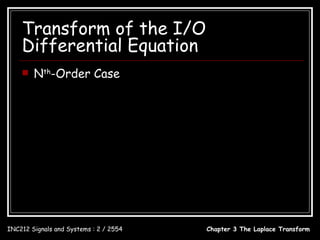 Transform of the I/O
    Differential Equation
        Nth-Order Case
  d N y (t ) N −1 d i y (t ) M d i x(t )            C (s) B(s)
       N
            + ∑ ai      i
                            = ∑ bi    i
                                         ; Y ( s) =       +       X (s)
    dt        i =0  dt        i =0 dt               A( s ) A( s )
  B ( s ) = bM s M + bM −1s M −1 +  + b1s + b0 ;    A( s ) = s N + a N −1s N −1 +  + a1s + a0
  C ( s ) = y ( 0 − ) s + y ( 0 − ) + a1 y ( 0 − )
                          

                         B( s)            bM s M +  + b1s + b0
                 Y (s) =        X (s) = N         N −1
                                                                  X (s)
                         A( s )        s + a N −1s +  + a1s + a0
                            bM s M +  + b1s + b0
                  H (s) = N
                         s + a N −1s N −1 +  + a1s + a0

INC212 Signals and Systems : 2 / 2554                           Chapter 3 The Laplace Transform
 