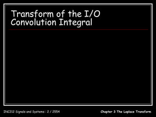 Transform of the I/O
    Convolution Integral
                                        t
         y (t ) = h(t ) ∗ x(t ) = ∫ h(λ ) x(t − λ )dλ , t ≥ 0
                                        0

         Y ( s) = H ( s) X ( s)
         h(t ) ↔ H ( s )
                 Y (s)
         H (s) =
                 X (s)


INC212 Signals and Systems : 2 / 2554       Chapter 3 The Laplace Transform
 