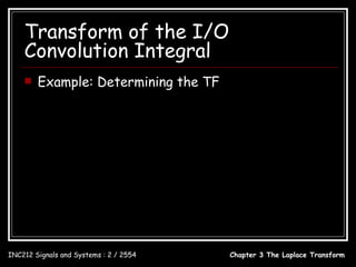 Transform of the I/O
    Convolution Integral
       Example: Determining the TF
  y (t ) = 2 − 3e −t + e −2t cos 2t , t ≥ 0         2      3           s+2
                                                       −       +
            2     3           s+2                    s s + 1 ( s + 2) 2 + 4
  Y (s) = −           +                     H (s) =
            s s + 1 ( s + 2) + 4 2                                1
                                                                s +1
               1                                    2( s + 1)        ( s + 1)( s + 2)
  X (s) =                                         =           −3+
             s +1                                        s            ( s + 2) 2 + 4
                                                    [2( s + 1) − 3s ][( s + 2) 2 + 4] + s ( s + 1)( s + 2)
                                                  =
                                                                      s[( s + 2) 2 + 4]
                                                     s 2 + 2s + 16
                                                  = 3
                                                    s + 4 s 2 + 8s



INC212 Signals and Systems : 2 / 2554                                 Chapter 3 The Laplace Transform
 
