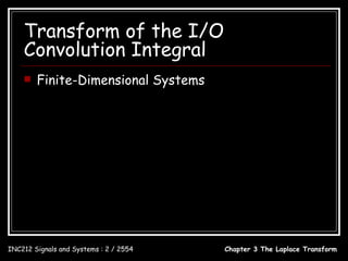 Transform of the I/O
    Convolution Integral
       Finite-Dimensional Systems

           bM s M + bM −1s M −1 +  + b1s + b0
   H ( s) = N
            s + a N −1s N −1 +  + a1s + a0
   ( s N + a N −1s N −1 +  + a1s + a0 )Y ( s ) = (bM s M + bM −1s M −1 +  + b1s + b0 ) X ( s )
   d N y (t ) N −1 d i y (t ) M d i x(t )
        N
             + ∑ ai      i
                             = ∑ bi
     dt        i =0  dt        i =0 dt i




INC212 Signals and Systems : 2 / 2554                           Chapter 3 The Laplace Transform
 