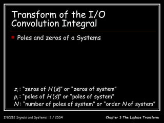 Transform of the I/O
    Convolution Integral
       Poles and zeros of a Systems
                         bM s M + bM −1s M −1 +  + b1s + b0
                 H ( s) = N
                          s + a N −1s N −1 +  + a1s + a0
                          bM ( s − z1 )( s − z 2 )  ( s − z M )
                 H ( s) =
                           ( s − p1 )( s − p2 )  ( s − p N )
      zi : “zeros of H (s)” or “zeros of system”
      pi : “poles of H (s)” or “poles of system”
      N : “number of poles of system” or “order N of system”

INC212 Signals and Systems : 2 / 2554                 Chapter 3 The Laplace Transform
 