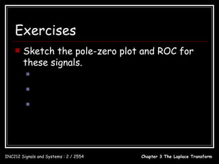 Exercises
       Sketch the pole-zero plot and ROC for
        these signals.
                 x(t ) = e −8t u (t )
                 x(t ) = e 3t cos(20πt )u (−t )
                x(t ) = e 2t u (−t ) − e −5t u (t )




INC212 Signals and Systems : 2 / 2554                  Chapter 3 The Laplace Transform
 
