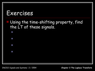 Exercises
       Using the time-shifting property, find
        the LT of these signals.
                 x(t ) = u (t ) − u (t − 1)

                 x(t ) = 3e −3(t − 2)u (t − 2)
                 x(t ) = 3e −3t u (t − 2)
                 x(t ) = 5 sin(π (t − 1))u (t − 1)



INC212 Signals and Systems : 2 / 2554                 Chapter 3 The Laplace Transform
 