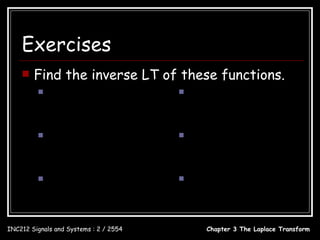 Exercises
       Find the inverse LT of these functions.
                           24                            20
               X ( s) =                     X (s) =
                        s ( s + 8)                    s 2 + 4s + 3

                         s2                           s
               X ( s) = 2                   X ( s) = 2
                       s − 4s + 4                   s + 4s + 4

                           5                          2s
               X ( s) = 2                   X ( s) = 2
                       s + 6 s + 73                 s + 2 s + 13


INC212 Signals and Systems : 2 / 2554         Chapter 3 The Laplace Transform
 