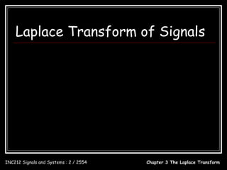 Laplace Transform of Signals
                           ∞                                                   1, t ≥ 0
             X ( s ) = ∫ x(t )e dt          − st
                                                              x(t ) = u (t ) = 
                           0                                                   0, t < 0
                                        ∞                            ∞
                  L[u (t )] = ∫ u (t )e dt             − st
                                                                 = ∫ (1)e − st dt
                                    −∞                              0
                                             − st ∞
                                        e                                 1
                                =−                               = −0 − (− ), s > 0
                                             s     0
                                                                          s
                              1
                 ∴ L[u (t )] = , s > 0
                              s

INC212 Signals and Systems : 2 / 2554                                   Chapter 3 The Laplace Transform
 