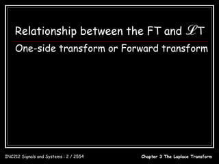 Relationship between the FT and ℒ T
    One-side transform or Forward transform
         x(t ) = 0; t < 0 ∴ s = jω ; σ = 0

                          ∞                                      ∞
           X (ω ) = ∫ x(t )e            − jω t
                                                 dt   X ( s ) = ∫ x(t )e − st dt
                          0                                      0

                                           X (ω ) = X ( s ) s = jω
                          x(t ) ↔ X ( s )
                          X ( s) = L[ x(t )] ; x(t ) = L−1[ X ( s )]

INC212 Signals and Systems : 2 / 2554                        Chapter 3 The Laplace Transform
 