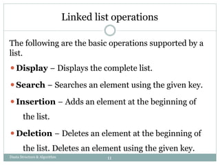 Linked list operations
The following are the basic operations supported by a
list.
⚫Display − Displays the complete list.
⚫Search − Searches an element using the given key.
⚫Insertion − Adds an element at the beginning of
the list.
⚫Deletion − Deletes an element at the beginning of
the list. Deletes an element using the given key.
Daata Structure & Algorithm 11
 