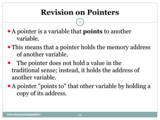 Revision on Pointers
Data structures&Algorithms
12
⚫A pointer is a variable that points to another
variable.
⚫This means that a pointer holds the memory address
of another variable.
⚫ The pointer does not hold a value in the
traditional sense; instead, it holds the address of
another variable.
⚫A pointer "points to" that other variable by holding a
copy of its address.
Daata Structure & Algorithm 12
 