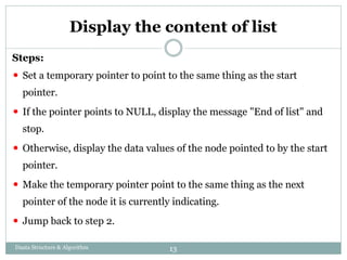 Display the content of list
Steps:
⚫ Set a temporary pointer to point to the same thing as the start
pointer.
⚫ If the pointer points to NULL, display the message "End of list" and
stop.
⚫ Otherwise, display the data values of the node pointed to by the start
pointer.
⚫ Make the temporary pointer point to the same thing as the next
pointer of the node it is currently indicating.
⚫ Jump back to step 2.
Daata Structure & Algorithm 13
 