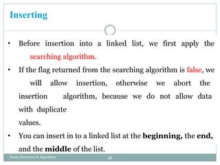 Inserting
• Before insertion into a linked list, we first apply the
searching algorithm.
• If the flag returned from the searching algorithm is false, we
will allow insertion, otherwise we abort the
insertion algorithm, because we do not allow data
with duplicate
values.
• You can insert in to a linked list at the beginning, the end,
and the middle of the list.
16
Daata Structure & Algorithm
 