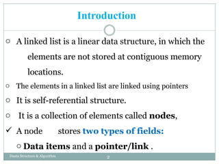 o A linked list is a linear data structure, in which the
elements are not stored at contiguous memory
locations.
o The elements in a linked list are linked using pointers
o It is self-referential structure.
o It is a collection of elements called nodes,
 A node stores two types of fields:
o Data items and a pointer/link .
2
Daata Structure & Algorithm
Introduction
 