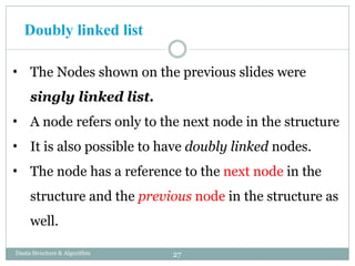 • The Nodes shown on the previous slides were
singly linked list.
• A node refers only to the next node in the structure
• It is also possible to have doubly linked nodes.
• The node has a reference to the next node in the
structure and the previous node in the structure as
well.
27
Daata Structure & Algorithm
Doubly linked list
 
