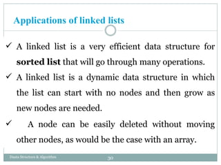 Applications of linked lists
 A linked list is a very efficient data structure for
sorted list that will go through many operations.
 A linked list is a dynamic data structure in which
the list can start with no nodes and then grow as
new nodes are needed.
 A node can be easily deleted without moving
other nodes, as would be the case with an array.
30
Daata Structure & Algorithm
 