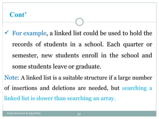  For example, a linked list could be used to hold the
records of students in a school. Each quarter or
semester, new students enroll in the school and
some students leave or graduate.
Note: A linked list is a suitable structure if a large number
of insertions and deletions are needed, but searching a
linked list is slower than searching an array.
31
Daata Structure & Algorithm
Cont’
 