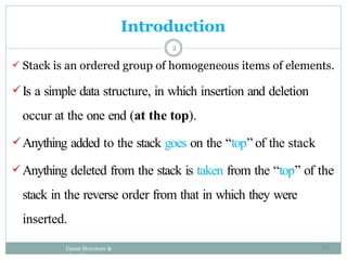 Introduction
Daata Structure &
Algorithm
2
 Stack is an ordered group of homogeneous items of elements.
Is a simple data structure, in which insertion and deletion
occur at the one end (at the top).
Anything added to the stack goes on the “top” of the stack
Anything deleted from the stack is taken from the “top” of the
stack in the reverse order from that in which they were
inserted.
36
 