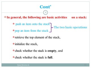 8
Cont’
In general, the following are basic activities on a stack:
 push an item onto the stack
The two basic operations
pop an item from the stack
retrieve the top element of the stack,
initialize the stack,
check whether the stack is empty, and
check whether the stack is full.
Daata Structure &
Algorithm
42
 