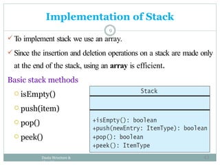 Implementation of Stack
9
 To implement stack we use an array.
 Since the insertion and deletion operations on a stack are made only
at the end of the stack, using an array is efficient.
Basic stack methods
 isEmpty()
 push(item)
 pop()
 peek()
Daata Structure &
Algorithm
43
 