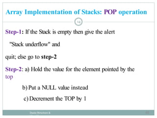 Step-1: If the Stack is empty then give the alert
"Stack underflow" and
quit; else go to step-2
Step-2: a) Hold the value for the element pointed by the
top
b)Put a NULL value instead
c)Decrement the TOP by 1
Daata Structure &
Algorithm
14
Array Implementation of Stacks: POP operation
48
 
