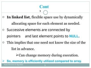 o In linked list, flexible space use by dynamically
allocating space for each element as needed.
o Successive elements are connected by
pointers and last element points to NULL.
o This implies that one need not know the size of the
list in advance.
Can change memory during execution.
 So, memory is efficiently utilized compared to array.
5
Daata Structure & Algorithm
Cont
’
 