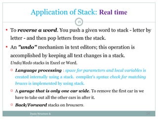 16
 To reverse a word. You push a given word to stack - letter by
letter - and then pop letters from the stack.
 An "undo" mechanism in text editors; this operation is
accomplished by keeping all text changes in a stack.
Undo/Redo stacks in Excel or Word.
 Language processing : space for parameters and local variables is
created internally using a stack. compiler's syntax check for matching
braces is implemented by using stack.
 A garage that is only one car wide. To remove the first car in we
have to take out all the other cars in after it.
 Back/Forward stacks on browsers.
Daata Structure &
Algorithm
Application of Stack: Real time
50
 