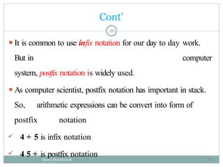 ⚫It is common to use infix notation for our day to day work.
But in computer
system, postfix notation is widely used.
⚫As computer scientist, postfix notation has important in stack.
So, arithmetic expressions can be convert into form of
postfix notation
 4 + 5 is infix notation
 4 5 + is postfix notation
Daata Structure &
Algorithm
20
Cont’
54
 