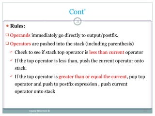 ⚫Rules:
 Operands immediately go directly to output/postfix.
 Operators are pushed into the stack (including parenthesis)
 Check to see if stack top operator is less than current operator
 If the top operator is less than, push the current operator onto
stack.
 If the top operator is greater than or equal the current, pop top
operator and push to postfix expression , push current
operator onto stack
Daata Structure &
Algorithm
21
Cont’
55
 