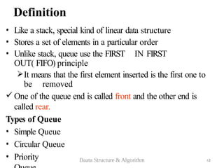 Definition
• Like a stack, special kind of linear data structure
• Stores a set of elements in a particular order
• Unlike stack, queue use the FIRST IN FIRST
OUT( FIFO) principle
It means that the first element inserted is the first one to
be removed
 One of the queue end is called front and the other end is
called rear.
Types of Queue
• Simple Queue
• Circular Queue
• Priority 2
Daata Structure & Algorithm 63
 