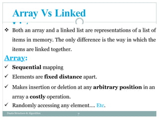 Array Vs Linked
List
 Both an array and a linked list are representations of a list of
items in memory. The only difference is the way in which the
items are linked together.
Array:
 Sequential mapping
 Elements are fixed distance apart.
 Makes insertion or deletion at any arbitrary position in an
array a costly operation.
 Randomly accessing any element…. Etc.
7
Daata Structure & Algorithm
 