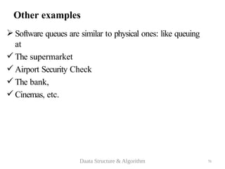 70
Other examples
 Software queues are similar to physical ones: like queuing
at
 The supermarket
 Airport Security Check
 The bank,
 Cinemas, etc.
Daata Structure & Algorithm
 