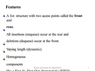 Features
A list structure with two access points called the front
and
rear.
All insertions (enqueue) occur at the rear and
deletions (dequeue) occur at the front.
Varying length (dynamic).
Homogeneous
components
71
Daata Structure & Algorithm
 
